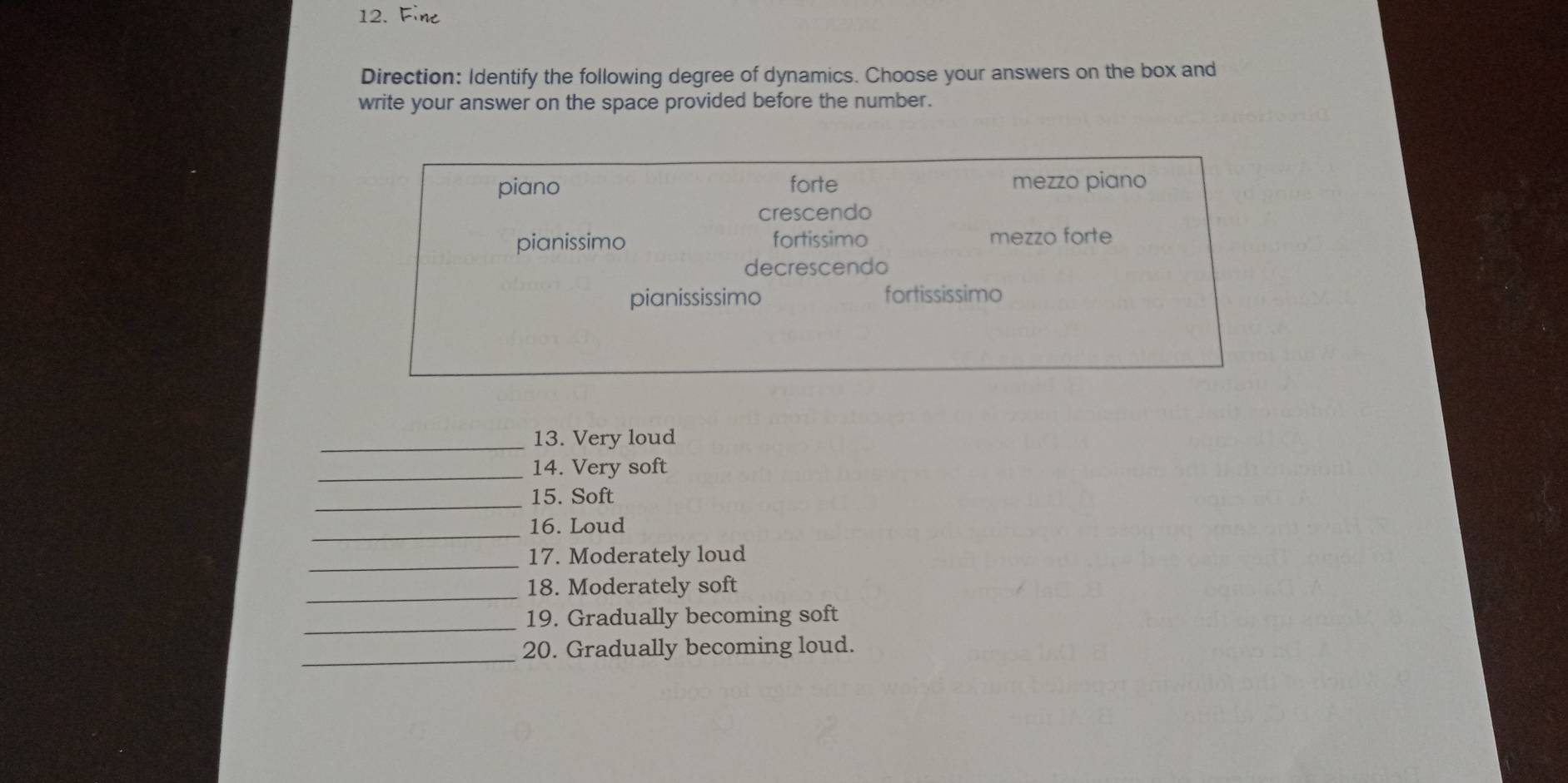 Fine
Direction: Identify the following degree of dynamics. Choose your answers on the box and
write your answer on the space provided before the number.
piano forte mezzo piano
crescendo
pianissimo fortissimo mezzo forte
decrescendo
pianississimo fortississimo
_13. Very loud
_14. Very soft
_15. Soft
_16. Loud
_17. Moderately loud
_18. Moderately soft
_19. Gradually becoming soft
_
20. Gradually becoming loud.