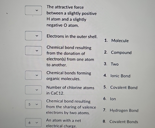 The attractive force 
between a slightly positive 
H atom and a slightly 
negative O atom. 
Electrons in the outer shell. 
1. Molecule 
Chemical bond resulting 
from the donation of 2. Compound 
electron(s) from one atom 
to another. 3. Two 
Chemical bonds forming 4. Ionic Bond 
organic molecules. 
Number of chlorine atoms 5. Covalent Bond 
in CaC12. 
6. Ion 
Chemical bond resulting 
5 from the sharing of valence 7.Hydrogen Bond 
electrons by two atoms. 
6 An atom with a net 8. Covalent Bonds 
electrical charge.