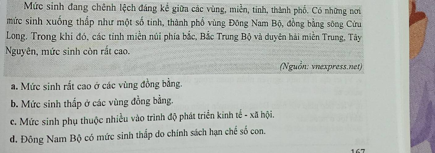 Mức sinh đang chênh lệch đáng kể giữa các vùng, miền, tinh, thành phố. Có những nơi
mức sinh xuống thấp như một số tinh, thành phố vùng Đông Nam Bộ, đồng bằng sông Cửu
Long. Trong khi đó, các tỉnh miền núi phía bắc, Bắc Trung Bộ và duyên hải miền Trung, Tây
Nguyên, mức sinh còn rất cao.
(Nguồn: vnexpress.net)
a. Mức sinh rất cao ở các vùng đồng bằng.
b. Mức sinh thấp ở các vùng đồng bằng.
c. Mức sinh phụ thuộc nhiều vào trình độ phát triển kinh tế - xã hội.
d. Đông Nam Bộ có mức sinh thấp do chính sách hạn chế số con.
167