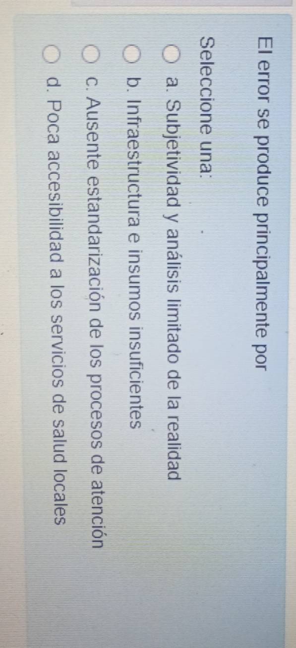 El error se produce principalmente por
Seleccione una:
a. Subjetividad y análisis limitado de la realidad
b. Infraestructura e insumos insuficientes
c. Ausente estandarización de los procesos de atención
d. Poca accesibilidad a los servicios de salud locales