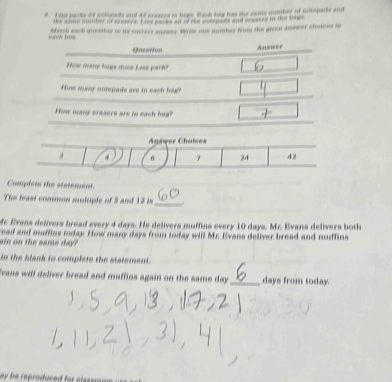 isa packs 34 potopads and 44 crasers in hage. Bach has has the same number of notepads and 
tis same minnher of prasers. I ies packs all of the notrpads and cresers in the bags 
Majch each gusstion tn its sgrrest answer Write one number from the given anower sholess in 
each bas. 
Complete the statement. 
The least common multiple of 5 and 12 is_ 1
Mr Evans delivers bread every 4 days. He delivers muffins every 10 days. Mr. Evans delivers both 
read and muffins today. How many days from today will Mr Evans deliver bread and muffins 
ain on the same day? 
in the blank to complete the statement. 
Evans will deliver bread and muffins again on the same day _ days from today. 
ay be reproduced for classroe