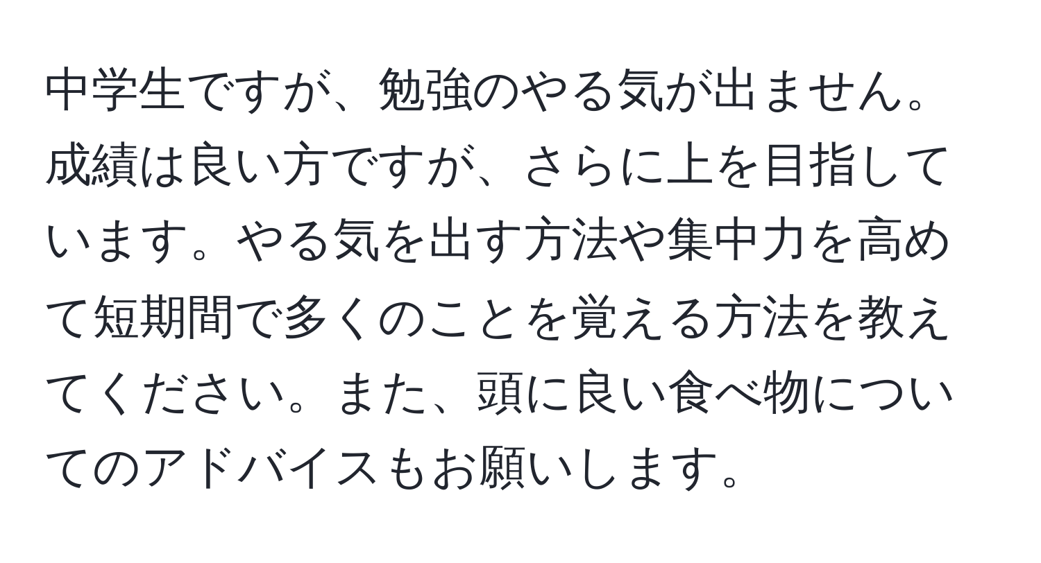 中学生ですが、勉強のやる気が出ません。成績は良い方ですが、さらに上を目指しています。やる気を出す方法や集中力を高めて短期間で多くのことを覚える方法を教えてください。また、頭に良い食べ物についてのアドバイスもお願いします。