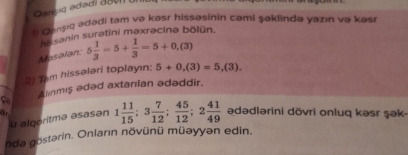 Garuq adədi aavn u 
1 Gansiq adədi tam və kəsr hissəsinin cəmi şəklində yazın və kəsı 
hi sanin surətini maxrəcina bölün. 
Masalan: 5 1/3 -5+ 1/3 =5+0,(3)
2) Tem hissalari toplayın; 5+0,(3)=5,(3). 
Anmis ədəd axtanian ədəddir. 
So 
u algeritmə əsasən 1 11/15 ; 3 7/12 ;  45/12 ; 2 41/49  ədədlərini dövri onluq kəsr şək- 
nda göstərin. Onların növünü müəyyən edin.