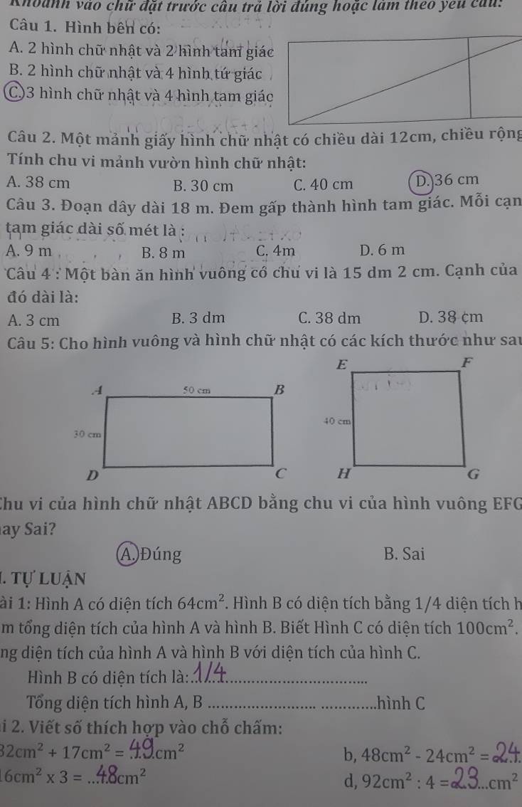 Khoanh vào chữ đặt trước câu trả lời đúng hoặc làm theo yeu cau:
Câu 1. Hình bên có:
A. 2 hình chữ nhật và 2 hình tam giác
B. 2 hình chữ nhật và 4 hình tứ giác
C)3 hình chữ nhật và 4 hình tam giác
Câu 2. Một mảnh giấy hình chữ nhật có chiều dài 12cm, chiều rộng
Tính chu vi mảnh vườn hình chữ nhật:
A. 38 cm B. 30 cm C. 40 cm D. 36 cm
Câu 3. Đoạn dây dài 18 m. Đem gấp thành hình tam giác. Mỗi cạn
tam giác dài số mét là :
A. 9 m B. 8 m C. 4m D. 6 m
Câu 4 : Một bàn ăn hình vuông cổ chư vi là 15 dm 2 cm. Cạnh của
đó dài là:
A. 3 cm B. 3 dm C. 38 dm D. 38 cm
Câu 5: Cho hình vuông và hình chữ nhật có các kích thước như sau
Chu vi của hình chữ nhật ABCD bằng chu vi của hình vuông EFG
ay Sai?
A  Đúng B. Sai
1. Tự luận
ài 1: Hình A có diện tích 64cm^2. Hình B có diện tích bằng 1/4 diện tích h
m tổng diện tích của hình A và hình B. Biết Hình C có diện tích 100cm^2.
ng diện tích của hình A và hình B với diện tích của hình C.
Hình B có diện tích là:_
Tổng diện tích hình A, B _hình C
ai 2. Viết số thích hợp vào chỗ chấm:
32cm^2+17cm^2= _ cm^2
b, 48cm^2-24cm^2=
16cm^2* 3= _ cm^2
d, 92cm^2:4= _ cm^2