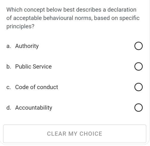 Which concept below best describes a declaration
of acceptable behavioural norms, based on specific
principles?
a. Authority
b. Public Service
c. Code of conduct
d. Accountability
CLEAR MY CHOICE