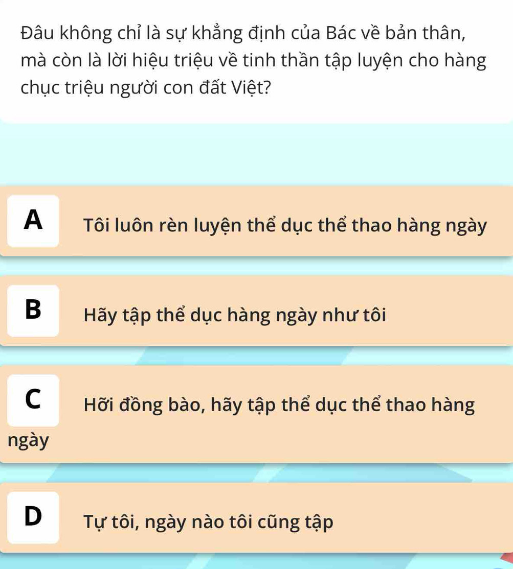 Đâu không chỉ là sự khẳng định của Bác về bản thân,
mà còn là lời hiệu triệu về tinh thần tập luyện cho hàng
chục triệu người con đất Việt?
A Tôi luôn rèn luyện thể dục thể thao hàng ngày
B Hãy tập thể dục hàng ngày như tôi
C Hỡi đồng bào, hãy tập thể dục thể thao hàng
ngày
D Tự tôi, ngày nào tôi cũng tập