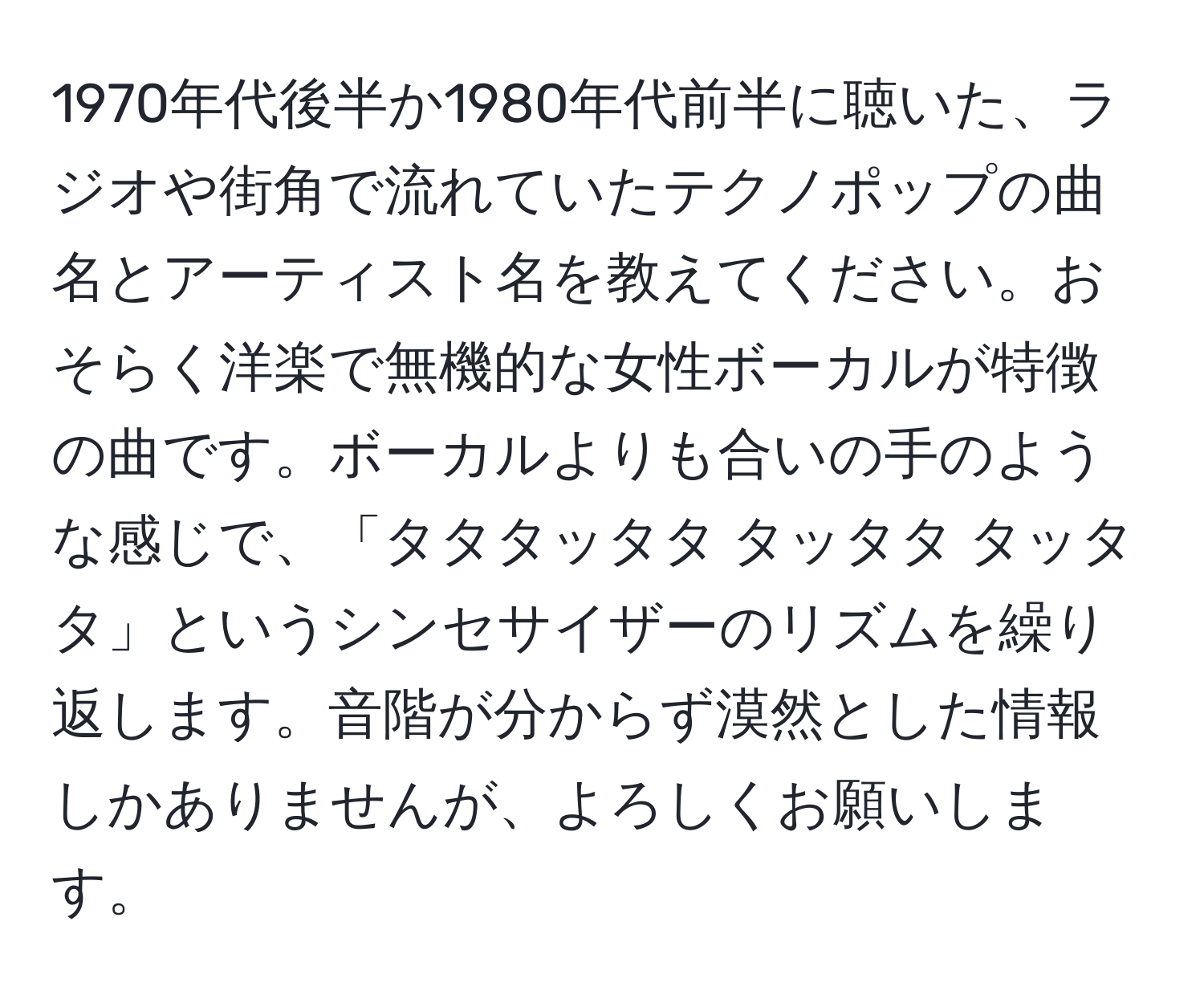 1970年代後半か1980年代前半に聴いた、ラジオや街角で流れていたテクノポップの曲名とアーティスト名を教えてください。おそらく洋楽で無機的な女性ボーカルが特徴の曲です。ボーカルよりも合いの手のような感じで、「タタタッタタ タッタタ タッタタ」というシンセサイザーのリズムを繰り返します。音階が分からず漠然とした情報しかありませんが、よろしくお願いします。