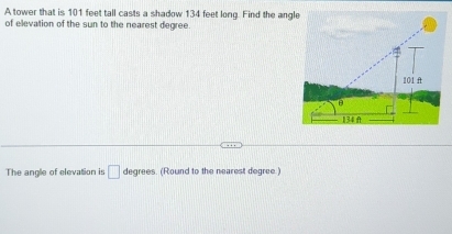 A tower that is 101 feet tall casts a shadow 134 feet long. Find the angle 
of elevation of the sun to the nearest degree. 
The angle of elevation is □ degrees. (Round to the nearest degree.)