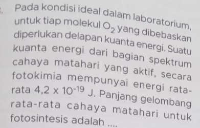 Pada kondisi ideal dalam laboratorium 
untuk tiap molekul O_2 yang dibebaskan 
diperlukan delapan kuanta energi. Suatu 
kuanta energi dari bagian spektrum 
cahaya matahari yang aktif, secara 
fotokimia mempunyai energi rata- 
rata 4,2* 10^(-19)J. Panjang gelombang 
rata-rata cahaya matahari untuk 
fotosintesis adalah ....