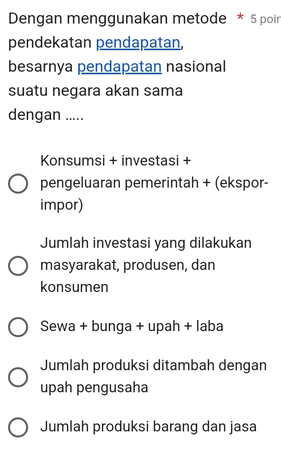 Dengan menggunakan metode * 5 poin
pendekatan pendapatan,
besarnya pendapatan nasional
suatu negara akan sama
dengan .....
Konsumsi + investasi +
pengeluaran pemerintah + (ekspor-
impor)
Jumlah investasi yang dilakukan
masyarakat, produsen, dan
konsumen
Sewa + bunga + upah + laba
Jumlah produksi ditambah dengan
upah pengusaha
Jumlah produksi barang dan jasa