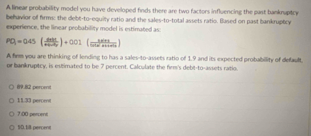 A linear probability model you have developed finds there are two factors influencing the past bankruptcy
behavior of firms: the debt-to-equity ratio and the sales-to-total assets ratio. Based on past bankruptcy
experience, the linear probability model is estimated as:
PD_i=0.45( debt/equity )+0.01( sales/totalassets )
A firm you are thinking of lending to has a sales-to-assets ratio of 1.9 and its expected probability of default,
or bankruptcy, is estimated to be 7 percent. Calculate the firm's debt-to-assets ratio.
89.82 percent
11.33 percent
7.00 percent
10.18 percent