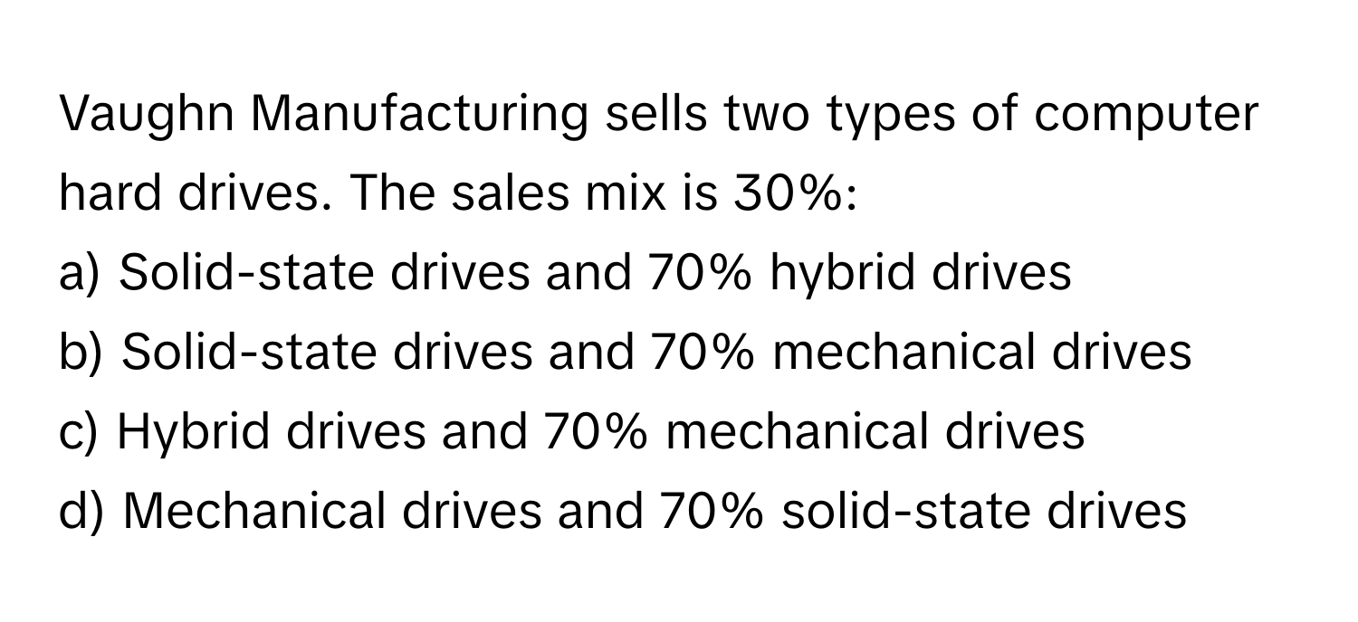 Vaughn Manufacturing sells two types of computer hard drives. The sales mix is 30%:

a) Solid-state drives and 70% hybrid drives
b) Solid-state drives and 70% mechanical drives
c) Hybrid drives and 70% mechanical drives
d) Mechanical drives and 70% solid-state drives