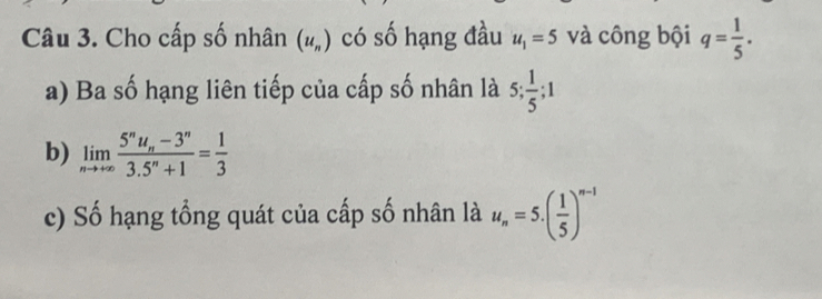 Cho cấp số nhân (u_n) có số hạng đầu u_1=5 và công bội q= 1/5 . 
a) Ba số hạng liên tiếp của cấp số nhân là 5;  1/5 ; 1
b) limlimits _nto +∈fty frac 5^nu_n-3^n3.5^n+1= 1/3 
c) Số hạng tổng quát của cấp số nhân là u_n=5.( 1/5 )^n-1