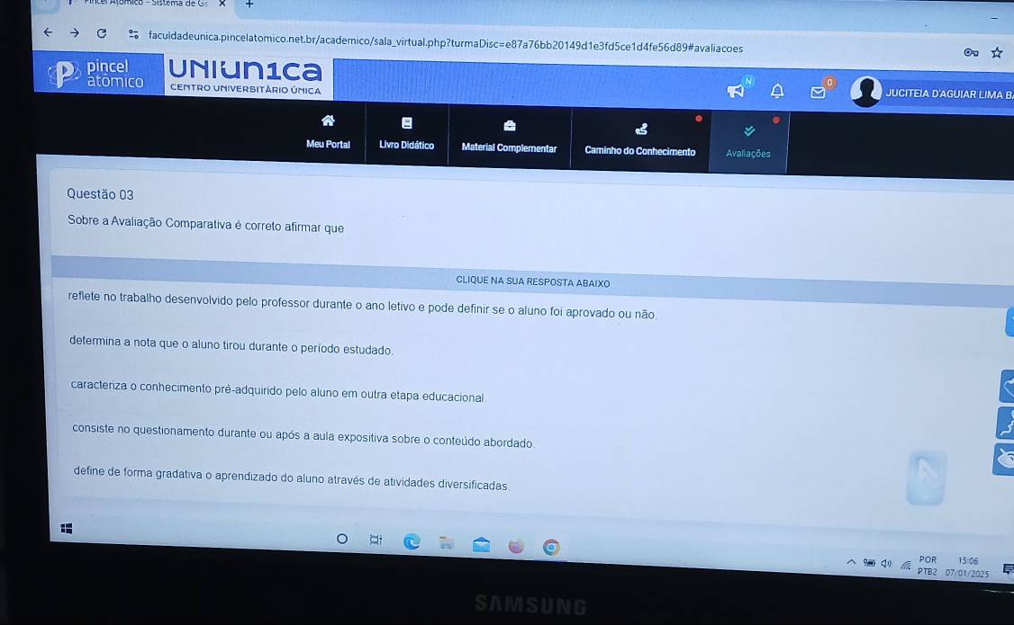 pincel Uniun1ca
atomico CEMTRO UNiVERSITáRio ÚNICA JUCITEIA D'AGUIAR LIMA B
Meu Portal Livro Didático Material Complementar Caminho do Conhecimento Avaliações
Questão 03
Sobre a Avaliação Comparativa é correto afirmar que
CLIQUE NA SUA RESPOSTA ABAIXO
reflete no trabalho desenvolvido pelo professor durante o ano letivo e pode definir se o aluno foi aprovado ou não.
determina a nota que o aluno tirou durante o período estudado.
caracteriza o conhecimento prê-adquirido pelo aluno em outra etapa educacional.
consiste no questionamento durante ou após a aula expositiva sobre o conteúdo abordado.
define de forma gradativa o aprendizado do aluno através de atividades diversificadas
:
POR 15:06
PTB2 07/01/2025
SAMSUNG