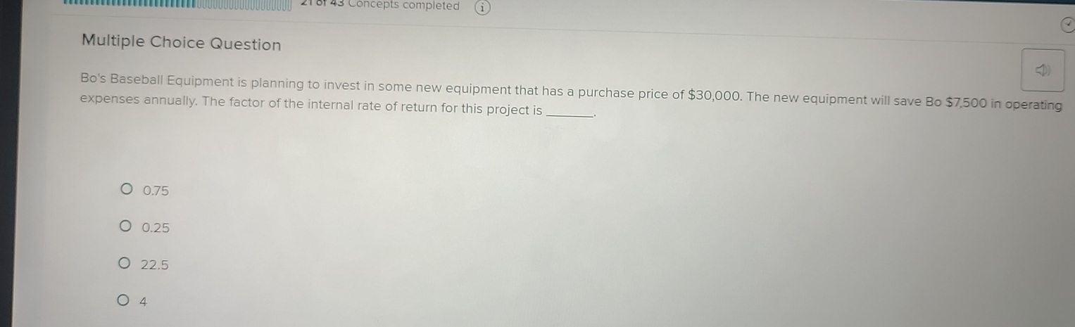 21 8 43 Concepts completed
Multiple Choice Question
_
Bo's Baseball Equipment is planning to invest in some new equipment that has a purchase price of $30,000. The new equipment will save Bo $7,500 in operating
expenses annually. The factor of the internal rate of return for this project is
0.75
0.25
22.5
4