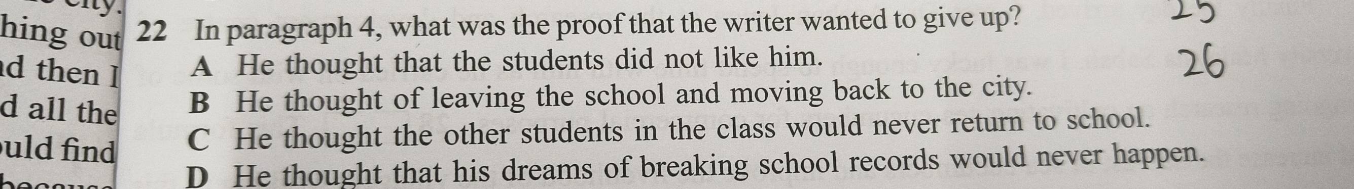 eny.
hing out 22 In paragraph 4, what was the proof that the writer wanted to give up?
d then l A He thought that the students did not like him.
d all the B He thought of leaving the school and moving back to the city.
uld find
C He thought the other students in the class would never return to school.
D He thought that his dreams of breaking school records would never happen.