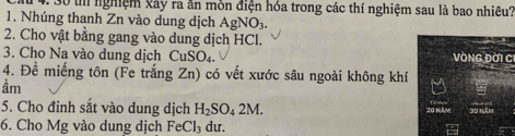 nghiệm Xây ra ăn mòn điện hóa trong các thí nghiệm sau là bao nhiêu? 
1. Nhúng thanh Zn vào dung dịch AgNO_3. 
2. Cho vật bằng gang vào dung dịch HCl. 
3. Cho Na vào dung dịch CuSO_4. VòNG Đời CI 
4. Đề miếng tôn (Fe trắng Zn) có vết xước sâu ngoài không khí 
ầm 
5. Cho đinh sắt vào dung dịch H_2SO_42M. 
6. Cho Mg vào dung dịch FeCl_3 du.