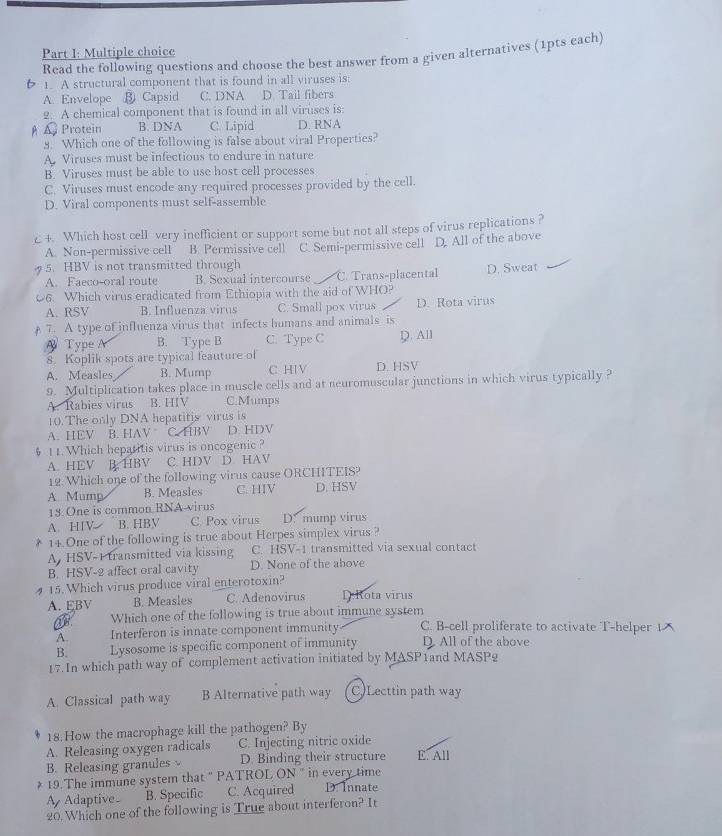 Read the following questions and choose the best answer from a given alternatives (1pts each)
6 1. A structural component that is found in all viruses is:
A. Envelope ③ Capsid C. DNA D. Tail fibers
2. A chemical component that is found in all viruses is:
A Protein B. DNA C. Lipid D. RNA
8. Which one of the following is false about viral Properties?
A. Viruses must be infectious to endure in nature
B. Viruses must be able to use host cell processes
C. Viruses must encode any required processes provided by the cell.
D. Viral components must self-assemble
c+. Which host cell very inefficient or support some but not all steps of virus replications ?
A. Non-permissive cell B. Permissive cell
5. HBV is not transmitted through C. Semi-permissive cell D. All of the above
A. Faeco-oral route B. Sexual intercourse C. Trans-placental D. Sweat
06. Which virus eradicated from Ethiopia with the aid of WHO?
A. RSV B. Influenza virus C. Small pox virus
7. A type of influenza virus that infects humans and animals is D. Rota virus
Type A B. Type B C. Type C D. All
8. Koplik spots are typical feauture of
A. Measles B. Mump C HIV D. HSV
9. Multiplication takes place in muscle cells and at neuromuscular junctions in which virus typically ?
A. Rabies virus B. HIV C.Mumps
10. The only DNA hepatitis virus is
A. HEV B. HAV C. HBV D. HDV
§ 11.Which heparitis virus is oncogenic ?
A.HEV B. HBV C. HDV D. HAV
12. Which one of the following virus cause ORCHITEIS?
A. Mump B. Measles C. HIV D. HSV
15. One is common RNA-virus
A. HIV B. HBV C. Pox virus D. mump virus
* 14. One of the following is true about Herpes simplex virus ?
A, HSV-1 transmitted via kissing C. HSV-1 transmitted via sexual contact
B. HSV-2 affect oral cavity D. None of the above
15. Which virus produce viral enterotoxin?
A. EBV B. Measles C. Adenovirus D:Rota virus
Which one of the following is true about immune system
A. Interferon is innate component immunity C. B-cell proliferate to activate T-helper 1
B. Lysosome is specific component of immunity D. All of the above
17. In which path way of complement activation initiated by MASP1and MASP2
A. Classical path way B Alternative path way C)Lecttin path way
18. How the macrophage kill the pathogen? By
A. Releasing oxygen radicals C. Injecting nitric oxide
B. Releasing granules D. Binding their structure E. All
* 19.The immune system that " PATROL ON " in every time
A  Adaptive B. Specific C. Acquired D. Innate
20. Which one of the following is True about interferon? It