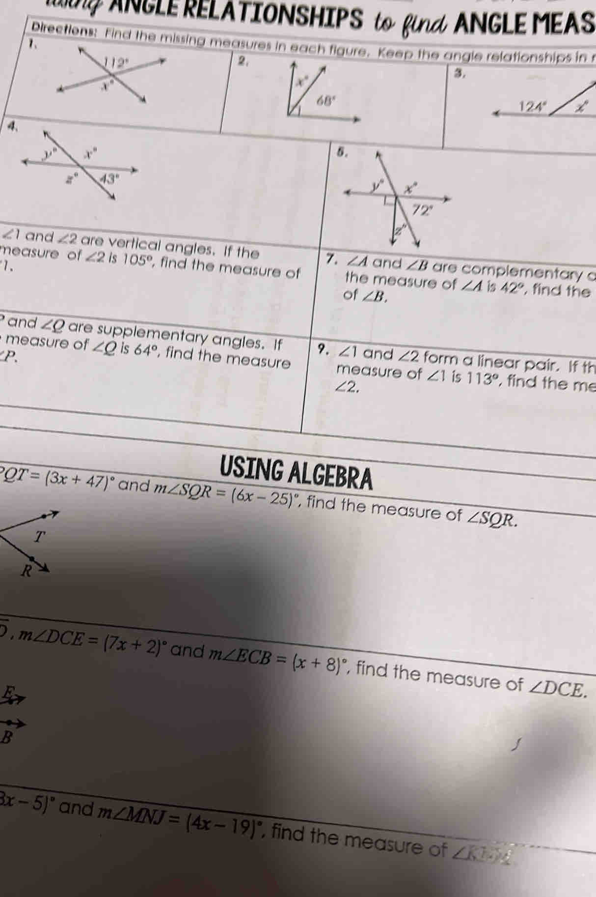 Uing ANGLE RELATIONSHIPS to find ANGLE MEASURES
1.
Directions: Find the missing measures in each figure. Keep the angle relationships in mind.
2.
3.
USING ALGEBRA
10. If m∠ PQT=(3x+47)^circ  and m∠ SQR=(6x-25)^circ  , find the measure of ∠ SQR.
11. If overline AB⊥ overline CD,m∠ DCE=(7x+2)^circ  and m∠ ECB=(x+8)^circ  , find the measure of ∠ DCE.
12. If m∠ KNM=(8x-5)^circ  and m∠ MNJ=(4x-19)^circ  , find the measure x° ∠ SNM.
0 Gino Mann (A tángs Algebraf0, IIC) 7514-