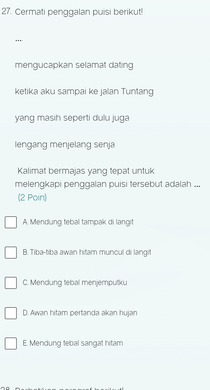 Cermati penggalan puisi berikut!
...
mengucapkan selamat dating
ketika aku sampai ke jalan Tuntang
yang masih seperti dulu juga
lengang menjelang senja
Kalimat bermajas yang tepat untuk
melengkapi penggalan puisi tersebut adalah ...
(2 Poin)
A. Mendung tebal tampak di langit
B. Tiba-tiba awan hitam muncul di langit
C. Mendung tebal menjemputku
D. Awan hitam pertanda akan hujan
E. Mendung tebal sangat hitam