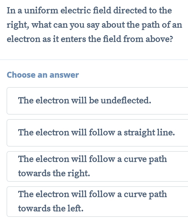 In a uniform electric field directed to the
right, what can you say about the path of an
electron as it enters the field from above?
Choose an answer
The electron will be undeflected.
The electron will follow a straight line.
The electron will follow a curve path
towards the right.
The electron will follow a curve path
towards the left.