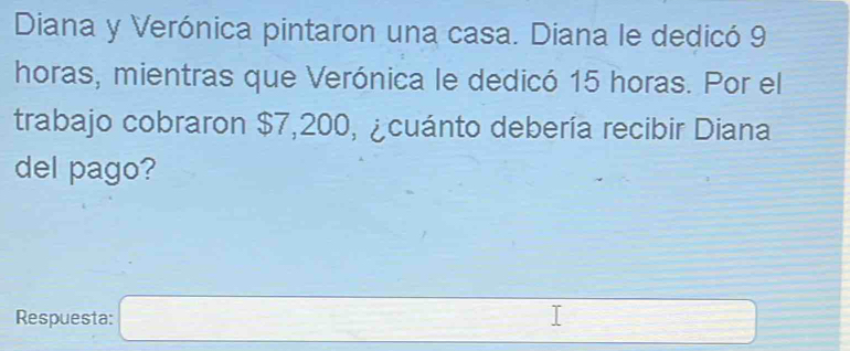 Diana y Verónica pintaron una casa. Diana le dedicó 9
horas, mientras que Verónica le dedicó 15 horas. Por el 
trabajo cobraron $7,200, ¿cuánto debería recibir Diana 
del pago? 
Respuesta: □