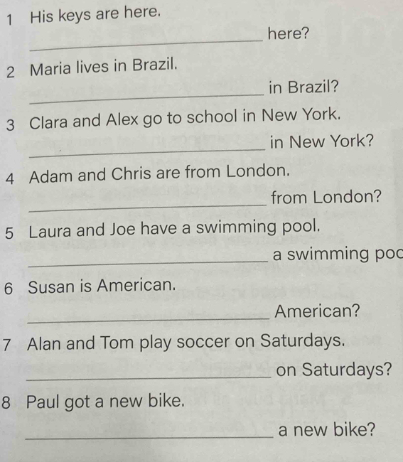 His keys are here. 
_ 
here? 
2 Maria lives in Brazil. 
_ 
in Brazil? 
3 Clara and Alex go to school in New York. 
_ 
in New York? 
4 Adam and Chris are from London. 
_ 
from London? 
5 Laura and Joe have a swimming pool. 
_ 
a swimming poc 
6 Susan is American. 
_ 
American? 
7 Alan and Tom play soccer on Saturdays. 
_on Saturdays? 
8 Paul got a new bike. 
_a new bike?