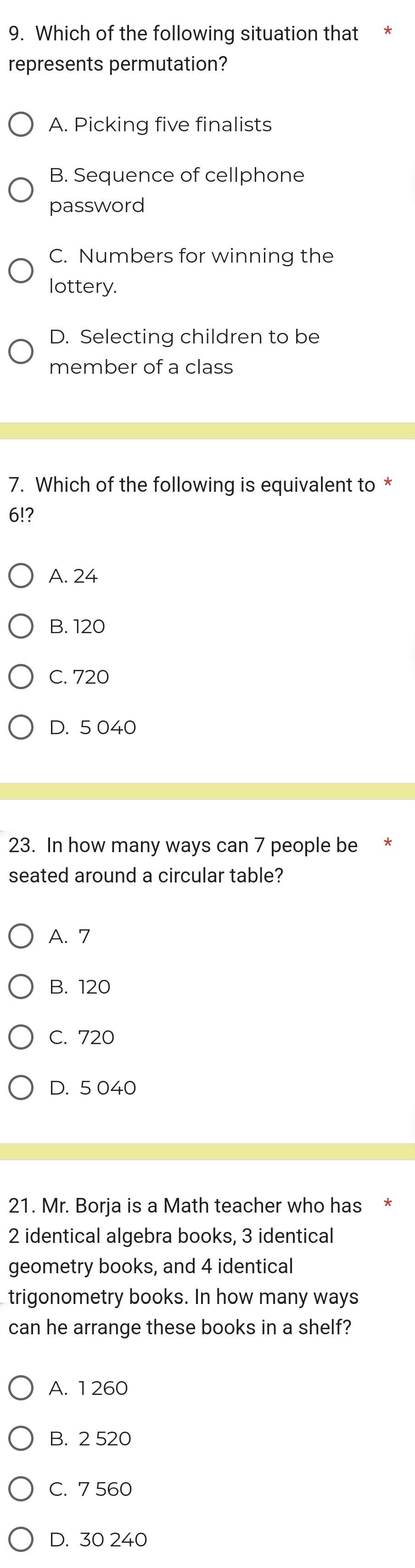 Which of the following situation that
represents permutation?
A. Picking five finalists
B. Sequence of cellphone
password
C. Numbers for winning the
lottery.
D. Selecting children to be
member of a class
7. Which of the following is equivalent to *
6!?
A. 24
B. 120
C. 720
D. 5 040
23. In how many ways can 7 people be
seated around a circular table?
A. 7
B. 120
C. 720
D. 5 040
21. Mr. Borja is a Math teacher who has *
2 identical algebra books, 3 identical
geometry books, and 4 identical
trigonometry books. In how many ways
can he arrange these books in a shelf?
A. 1 260
B. 2 520
C. 7 560
D. 30 240