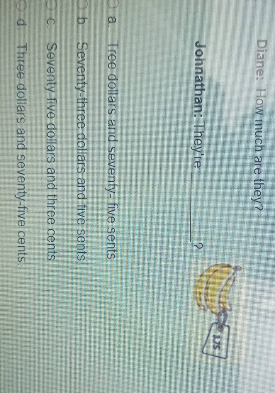 Diane: How much are they?
Johnathan: They're _?
a. Tree dollars and seventy- five sents
b. Seventy-three dollars and five sents.
c. Seventy-five dollars and three cents
d. Three dollars and seventy-five cents.
