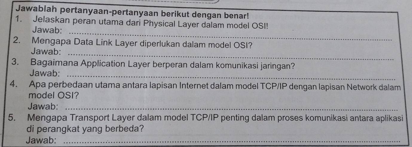 Jawablah pertanyaan-pertanyaan berikut dengan benar! 
1. Jelaskan peran utama dari Physical Layer dalam model OSI! 
Jawab:_ 
2. Mengapa Data Link Layer diperlukan dalam model OSI? 
Jawab:_ 
3. Bagaimana Application Layer berperan dalam komunikasi jaringan? 
Jawab:_ 
4. Apa perbedaan utama antara lapisan Internet dalam model TCP/IP dengan lapisan Network dalam 
model OSI? 
Jawab:_ 
5. Mengapa Transport Layer dalam model TCP/IP penting dalam proses komunikasi antara aplikasi 
di perangkat yang berbeda? 
Jawab:_