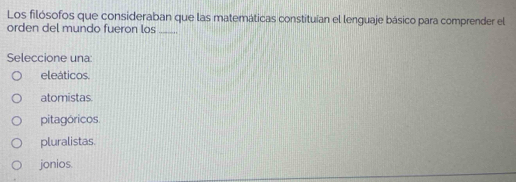 Los filósofos que consideraban que las matemáticas constituían el lenguaje básico para comprender el
orden del mundo fueron los_
Seleccione una:
eleáticos.
atomistas.
pitagóricos.
pluralistas.
jonios.