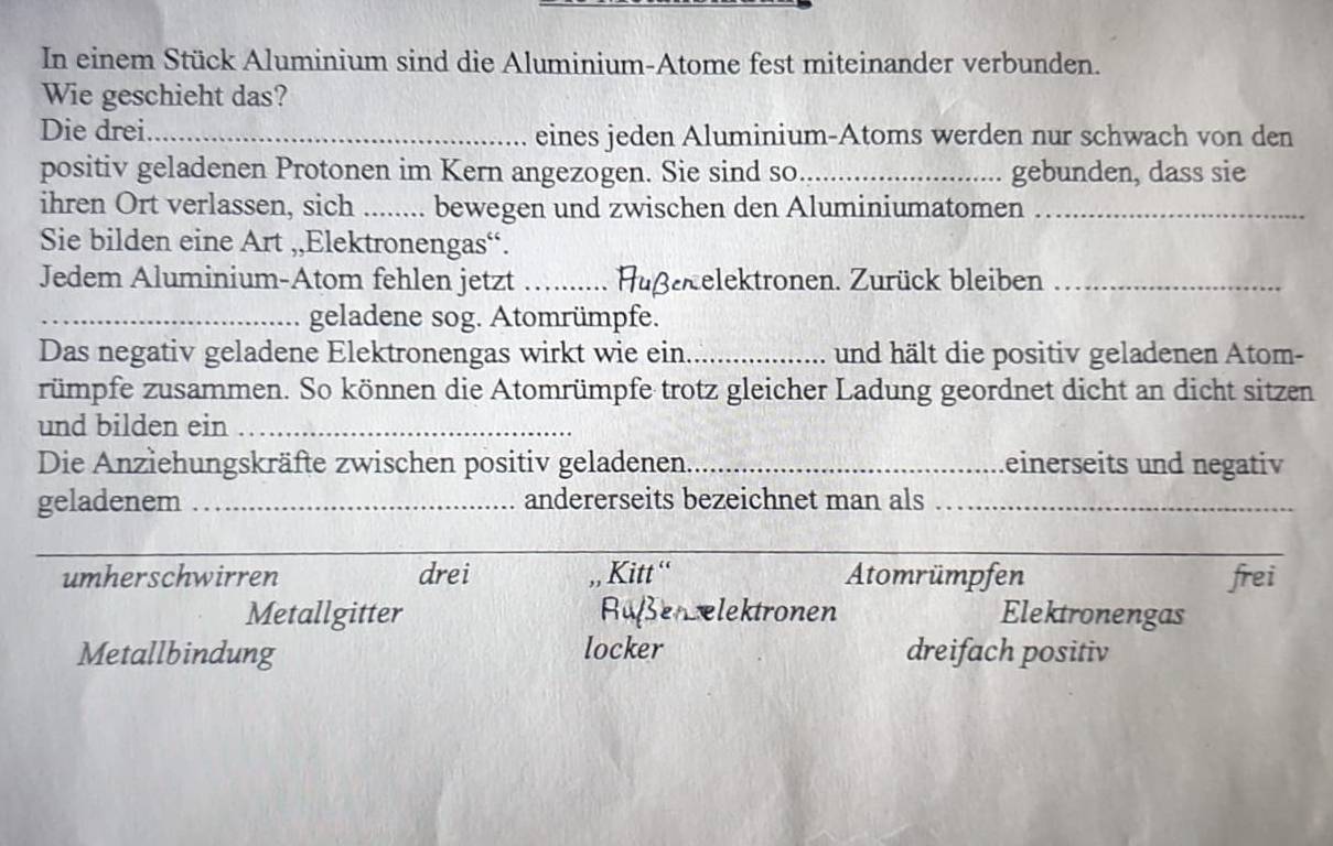 In einem Stück Aluminium sind die Aluminium-Atome fest miteinander verbunden.
Wie geschieht das?
Die drei_ eines jeden Aluminium-Atoms werden nur schwach von den
positiv geladenen Protonen im Kern angezogen. Sie sind so_ gebunden, dass sie
ihren Ort verlassen, sich _bewegen und zwischen den Aluminiumatomen_
Sie bilden eine Art ,,Elektronengas“.
Jedem Aluminium-Atom fehlen jetzt _Hußekelektronen. Zurück bleiben_
_geladene sog. Atomrümpfe.
Das negativ geladene Elektronengas wirkt wie ein_ und hält die positiv geladenen Atom-
rümpfe zusammen. So können die Atomrümpfe trotz gleicher Ladung geordnet dicht an dicht sitzen
und bilden ein_
Die Anziehungskräfte zwischen positiv geladenen_ einerseits und negativ
geladenem _andererseits bezeichnet man als_
_
umherschwirren drei , Kitt '' Atomrümpfen frei
Metallgitter RufenLelektronen Elektronengas
Metallbindung locker dreifach positiv