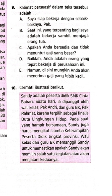 aji
da 9. Kalimat persuasif dalam teks tersebut
tut adalah . . .
A. Saya siap bekerja dengan sebaik-
agi baiknya, Pak.
bil B. Saat ini, yang terpenting bagi saya
aya adalah bekerja sambil menjaga
ng orang tua.
C. Apakah Anda bersedia dan tidak
isa menuntut gaji yang besar?
ar, D. Baiklah, Anda adalah orang yang
ua tepat bekerja di perusahaan ini.
an E. Namun, di sini mungkin Anda akan
an menerima gaji yang lebih kecil.
ah 10. Cermati ilustrasi berikut.
di Sandy adalah peserta didik SMK Cinta
ok, Bahari. Suatu hari, ia dipanggil oleh
ja.
ah wali kelas, Pak Andri, dan guru BK, Pak
30 Rahmat, karena terpilih sebagai finalis
an Duta Lingkungan Hidup. Pada saat
yang hampir bersamaan, Sandy juga
harus mengikuti Lomba Keterampilan
lam Peserta Didik tingkat provinsi. Wali
kelas dan guru BK memanggil Sandy
untuk memastikan apakah Sandy akan
memilih salah satu kegiatan atau akan
menjalani keduanya.