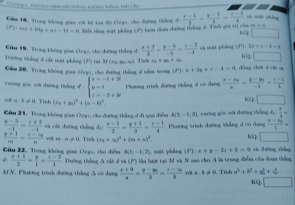 Chương 5, phương trình màt phẳng, đường thắng, mát cầu
Cầu 18. Trong không gian với hệ toa độ Oayz, cho đường thẳng đ:  (x-1)/2 - (y-2)/3 - (z-3)/4  và mặt phẳng
(P) | mx+10y+nz-11=0. Biết rằng mặt phẳng (P) luôn chứa đường thắng đ. Tính giá trị của m+n.
KQ: □  □ 
Câu 19, Trong không gian Oxyz, cho đường thẳng đ:  (x+2)/3 = (y-5)/-5 = (z-2)/-1  và mặt phẳng (P):2x+z-3=0.
KQ: □
Dường thắng đ cất mặt phẳng (P) tại M (20:10is0). Tính x_0+y_0+z_0.
Cầu 20, Trong không gian Oæyz, cho đường thẳng đ nằm trong (P) x+2y+z-4=0 , đồng thời d cất và
vuông góc với đường thẳng d: beginarrayl x=-1+2t y=t z=-2+3tendarray.. Phương trình đường thẳng đ có dạng frac x-x_0a=frac y-y_0-1= (z-1)/b 
với a· b!= 0 Tính (x_0+y_0)^2+(a-b)^2. KQ: □
Câu 21. Trong không gian Oxyz, cho đường thẳng đ đi qua điểm A(2;-1;3) , vuông góc với đường thẳng d_1: x/4 =
 (y-5)/-1 = (z+2)/-1  và cất đường thẳng đạ:  (x-1)/2 = (y+1)/3 = (z-1)/4  Phương trình đường thẳng d có dạng frac x-x_01=
 (y+1)/m =frac z-z_0n với m· n!= 0 Tính (x_0+z_0)^2+(m+n)^2.
KQ: □
Câu 22. Trong không gian Oxyz, cho điểm A(1;-1;2) , mặt phẳng (P): x+y-2z+5=0 và đường thẳng
d :  (x+1)/2 = y/1 = (z-2)/1  Dường thẳng Δ cất đ và (P) lần lượt tại M và N sao cho A là trung điểm của đoạn thẳng
MN. Phương trình đường thẳng △ c dạng  (x+9)/a =frac y-y_03=frac z-z_0b với a· b!= 0 , Tính a^2+b^2+y_0^(2+z_0^2.
KQ: ^circ)