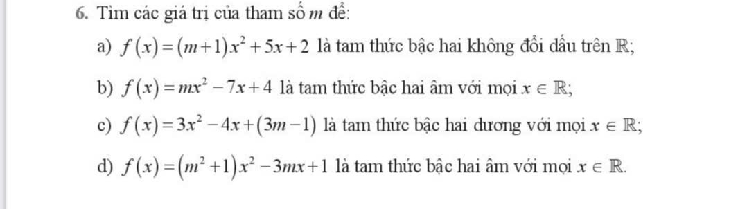 Tìm các giá trị của tham số m để: 
a) f(x)=(m+1)x^2+5x+2 là tam thức bậc hai không đổi dầu trên R; 
b) f(x)=mx^2-7x+4 là tam thức bậc hai âm với mọi x∈ R; 
c) f(x)=3x^2-4x+(3m-1) là tàam thức bậc hai dương với mọi x∈ R; 
d) f(x)=(m^2+1)x^2-3mx+1 là tam thức bậc hai âm với mọi x∈ R.