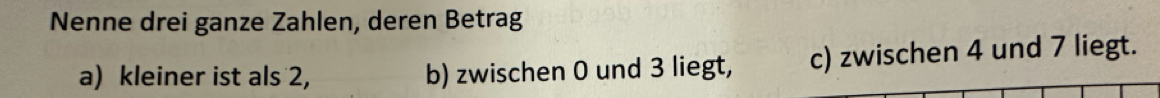 Nenne drei ganze Zahlen, deren Betrag 
a) kleiner ist als 2, b) zwischen 0 und 3 liegt, c) zwischen 4 und 7 liegt.