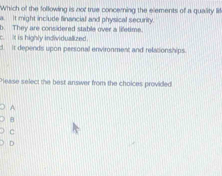 Which of the following is nor true concerning the elements of a quality lif
a. It might include financial and physical security.
b. They are considered stable over a lifetime.
c. It is highly individualized.
d. It depends upon personal environment and relationships.
Please select the best answer from the choices provided
A
B
C
D