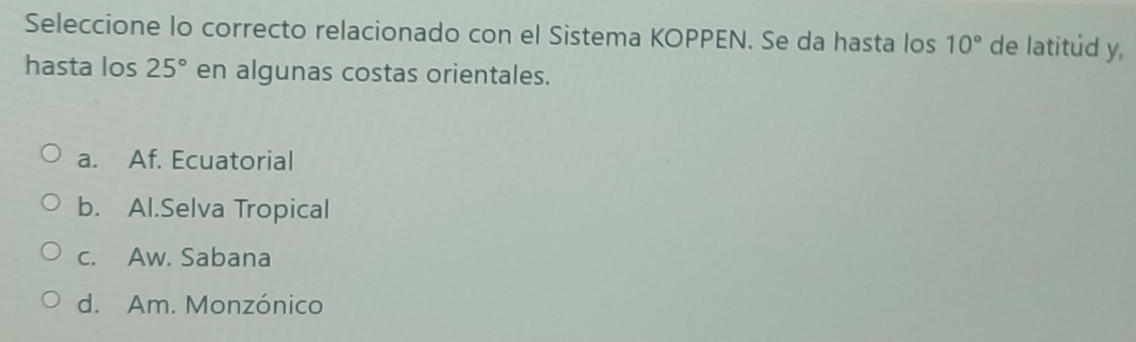 Seleccione lo correcto relacionado con el Sistema KOPPEN. Se da hasta los 10° de latitud y,
hasta los 25° en algunas costas orientales.
a. Af. Ecuatorial
b. Al.Selva Tropical
c. Aw. Sabana
d. Am. Monzónico