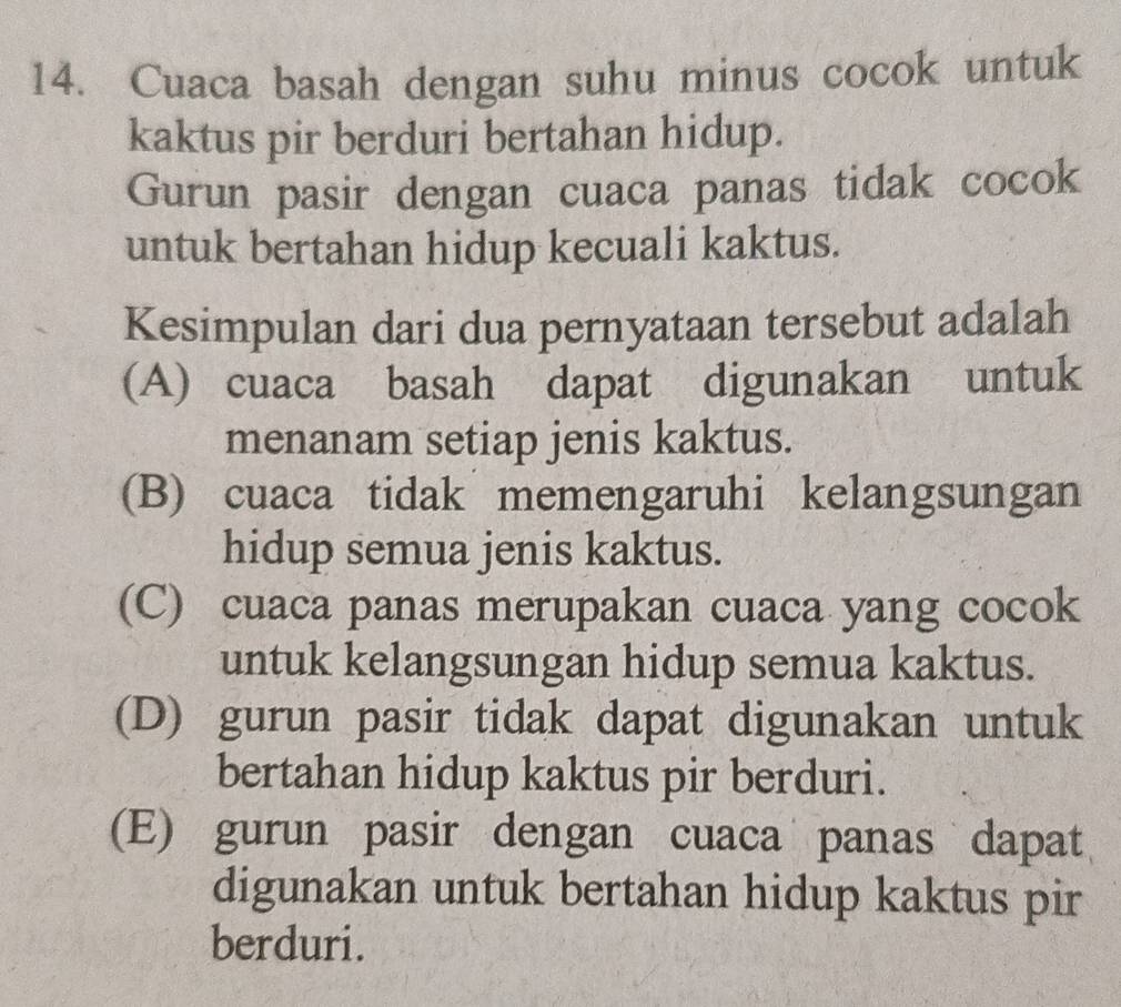 Cuaca basah dengan suhu minus cocok untuk
kaktus pir berduri bertahan hidup.
Gurun pasir dengan cuaca panas tidak cocok
untuk bertahan hidup kecuali kaktus.
Kesimpulan dari dua pernyataan tersebut adalah
(A) cuaca basah dapat digunakan untuk
menanam setiap jenis kaktus.
(B) cuaca tidak memengaruhi kelangsungan
hidup semua jenis kaktus.
(C) cuaca panas merupakan cuaca yang cocok
untuk kelangsungan hidup semua kaktus.
(D) gurun pasir tidak dapat digunakan untuk
bertahan hidup kaktus pir berduri.
(E) gurun pasir dengan cuaca panas dapat
digunakan untuk bertahan hidup kaktus pir
berduri.