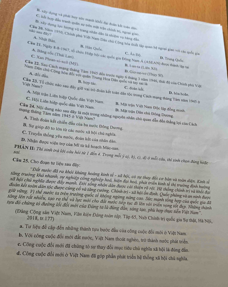 B. xây dựng và phát huy sức mạnh khối đại đoàn kết toàn dân
C. kết hợp đấu tranh quân sự trên mặt trận chính trị, ngoại giao.
D. xây dựng lực lượng vũ trang nhân dân là nhiệm vụ hàng đầu.
nào sau đây?
Câu 20, Năm 1950, Chính phủ Việt Nam Dân chủ Cộng hòa thiết lập quan hệ ngoại giao với các quốc gia
A. Nhật Bản B. Hàn Quốc. C. Ấn Độ.
A. Bãng cốc (Thái Lan).
Câu 21. Ngày 8-8-1967, tổ chức Hiệp hội các quốc gia Đông Nam Á (ASEAN) được thành lập tại
D. Trung Quốc.
C. Xan Phran-xi-xcô (Mỹ).
B. I-an-ta (Liên Xô). D. Giσ-ne-vơ (Thụy Sĩ).
Câu 22. Sau Cách mạng tháng Tám 1945 đến trước ngày 6 tháng 3 năm 1946, thái độ của Chính phủ Việt
Nam Dân chủ Cộng hòa đối với quân Trung Hoa Dân quốc và tay sai là
A. đối đầu. B. hợp tác.
Việt Nam?
Câu 23. Tổ chức nào sau đây giữ vai trò đoàn kết toàn dân tộc trong Cách mạng tháng Tám năm 1945 ở
C. đoàn kết. D. hòa hoãn.
A. Mặt trận Liên hiệp Quốc dân Việt Nam. B. Mặt trận Việt Nam Độc lập đồng minh.
C. Hội Liên hiệp quốc dân Việt Nam. D. Mặt trận Dân chủ Đông Dương.
mạng tháng Tám năm 1945 ở Việt Nam?
Câu 24. Nội dung nào sau đây là một trong những nguyên nhân chủ quan dẫn đến thắng lợi của Cách
A. Tình đoàn kết chiến đấu của ba nước Đông Dương.
B. Sự giúp đỡ to lớn từ các nước xã hội chủ nghĩa.
C. Truyền thống yêu nước, đoàn kết của nhân dân.
D. Nhận được viện trợ của Mĩ từ kế hoạch Mác-san.
sai.
PHẢN II: Thí sinh trả lời câu hỏi từ 1 đến 4. Trong mỗi ý a), b), c), d) ở mỗi câu, thí sinh chọn đúng hoặc
Câu 25. Cho đoạn tư liệu sau đây:
'Đất nước đã ra khỏi khủng hoảng kinh tế - xã hội, có sự thay đổi cơ bản và toàn diện. Kinh tể
tăng trưởng khá nhanh, sự nghiệp cổng nghiệp hoá, hiện đại hoá, phát triển kinh tế thị trường định hưởng
xã hội chủ nghĩa được đẩy mạnh. Đời sống nhân dân được cải thiện rõ rệt. Hệ thống chính trị và khối đại
đoàn kết toàn dân tộc được củng cổ và tăng cường. Chính trị - xã hội ổn định. Quốc phòng và an ninh được
giữ vững. Vị thế nước ta trên trường quốc tế không ngừng nâng cao. Sức mạnh tổng hợp của quốc gia đã
tăng lên rất nhiều, tạo ra thế và lực mới cho đất nước tiếp tục đi lên với triển vọng tốt đẹp. Những thành
tựu đó chứng tỏ đường lối đổi mới của Đảng ta là đúng đắn, sáng tạo, phù hợp thực tiễn Việt Nam''.
(Đảng Cộng sản Việt Nam, Văn kiện Đảng toàn tập, Tập 65, Nxb Chính trị quốc gia Sự thật, Hà Nội,
2018, tr.177)
a. Tư liệu đề cập đến những thành tựu bước đầu của công cuộc đồi mới ở Việt Nam.
b. Với công cuộc đổi mới đất nước, Việt Nam thoát nghèo, trở thành nước phát triển.
c. Công cuộc đổi mới đã chứng tỏ sự thay đổi mục tiêu chủ nghĩa xã hội là đúng đắn.
d. Công cuộc đổi mới ở Việt Nam đã góp phần phát triển hệ thống xã hội chủ nghĩa.