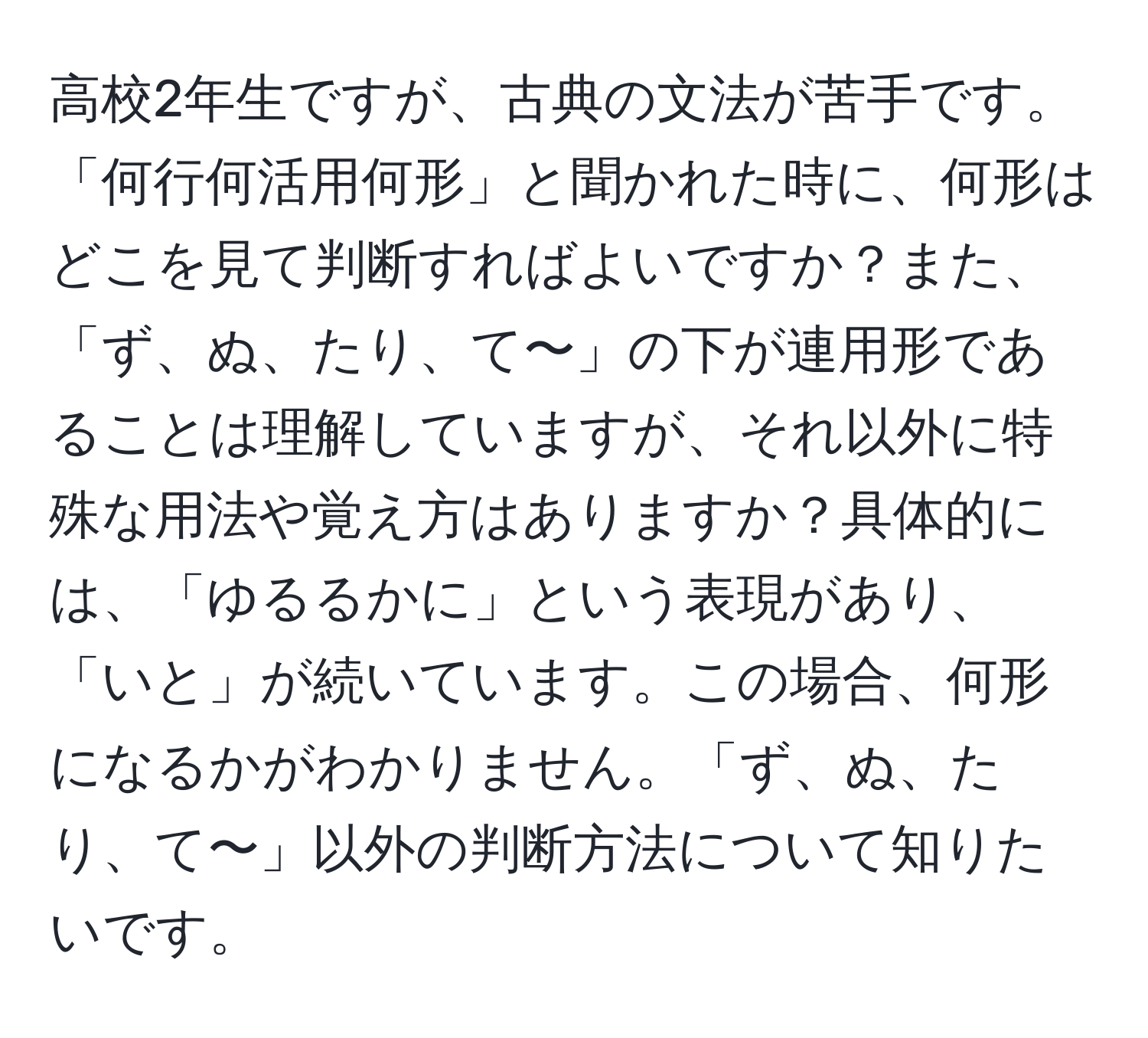 高校2年生ですが、古典の文法が苦手です。「何行何活用何形」と聞かれた時に、何形はどこを見て判断すればよいですか？また、「ず、ぬ、たり、て〜」の下が連用形であることは理解していますが、それ以外に特殊な用法や覚え方はありますか？具体的には、「ゆるるかに」という表現があり、「いと」が続いています。この場合、何形になるかがわかりません。「ず、ぬ、たり、て〜」以外の判断方法について知りたいです。