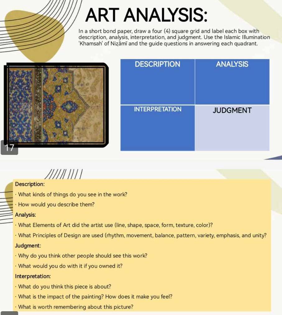 ART ANALYSIS: 
In a short bond paper, draw a four (4) square grid and label each box with 
description, analysis, interpretation, and judgment. Use the Islamic Illumination 
'Khamsah' of Niẓāmī and the guide questions in answering each quadrant. 
Description: 
What kinds of things do you see in the work? 
How would you describe them? 
Analysis: 
· What Elements of Art did the artist use (line, shape, space, form, texture, color)? 
What Principles of Design are used (rhythm, movement, balance, pattern, variety, emphasis, and unity? 
Judgment: 
Why do you think other people should see this work? 
What would you do with it if you owned it? 
Interpretation: 
What do you think this piece is about? 
What is the impact of the painting? How does it make you feel? 
What is worth remembering about this picture?