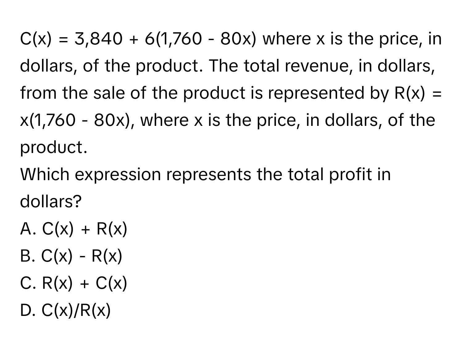 C(x) = 3,840 + 6(1,760 - 80x) where x is the price, in dollars, of the product. The total revenue, in dollars, from the sale of the product is represented by R(x) = x(1,760 - 80x), where x is the price, in dollars, of the product.
Which expression represents the total profit in dollars?
A. C(x) + R(x)
B. C(x) - R(x)
C. R(x) + C(x)
D. C(x)/R(x)