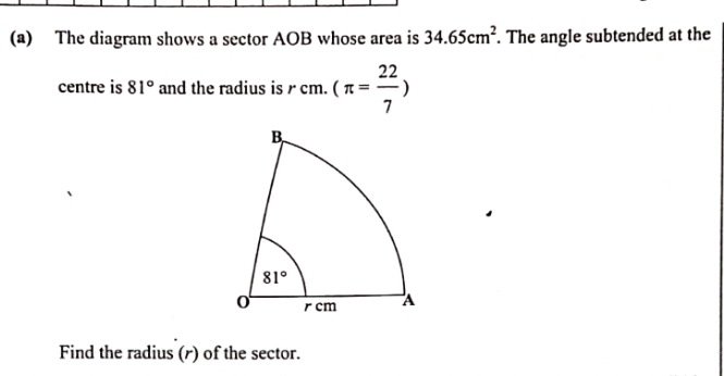 The diagram shows a sector AOB whose area is 34.65cm^2. The angle subtended at the
centre is 81° and the radius is r cm. (π = 22/7 )
Find the radius (r) of the sector.