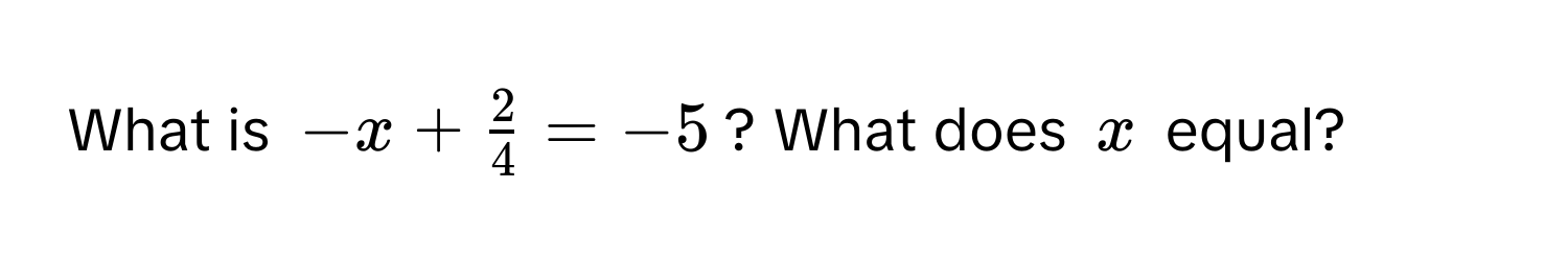 What is $-x +  2/4  = -5$? What does $x$ equal?