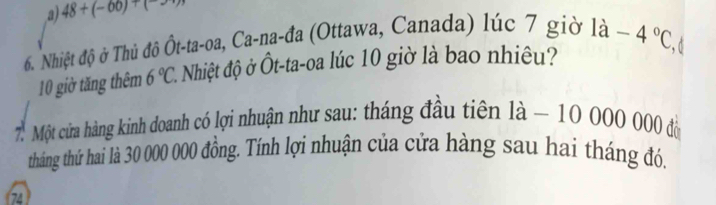 a) 48+(-60)+(
6. Nhiệt độ ở Thủ đô Ôt-ta-oa, Ca-na-đa (Ottawa, Canada) lúc 7 giờ 1a-4°C
10 giờ tăng thêm 6°C 1 Nhiệt độ ở Ôt-ta-oa lúc 10 giờ là bao nhiều?
d
7. Một cửa hàng kinh doanh có lợi nhuận như sau: tháng đầu tiên 1 1a- 100 000 000 đồ
tháng thứ hai là 30 000 000 đồng. Tính lợi nhuận của cửa hàng sau hai tháng đó.
74