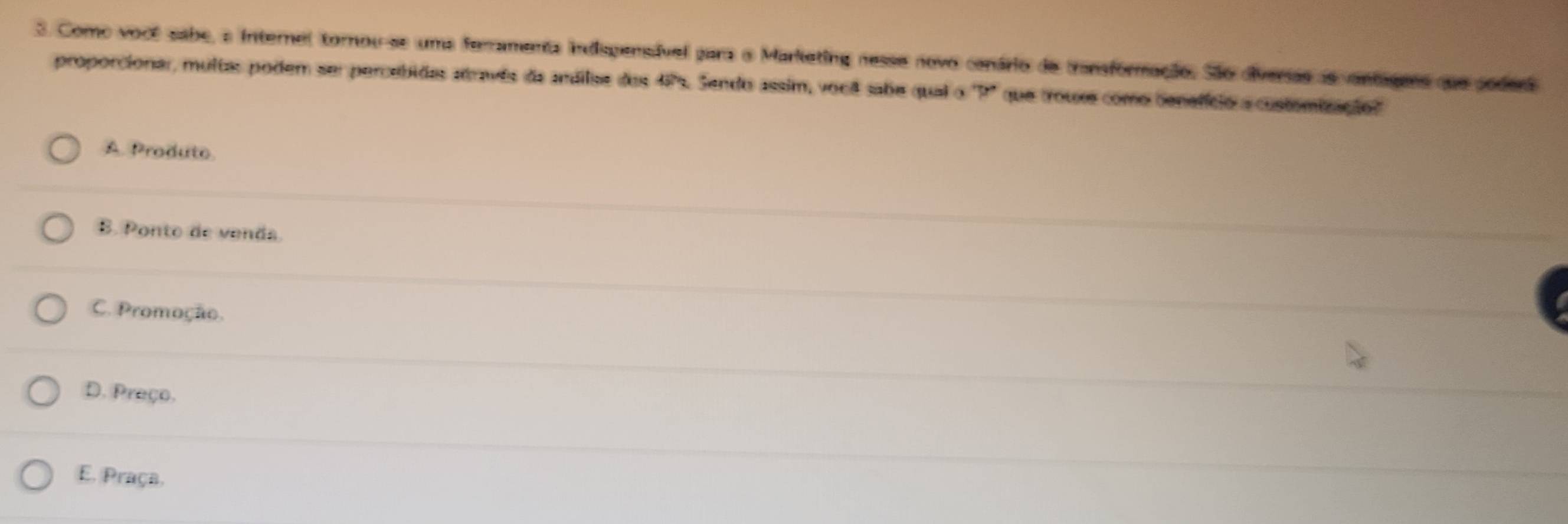 Como você sabe, a internel tornou-se uma ferramenta indispensável para o Marlketing nesse novo conário de transformação. São diversas ae vantagess que poders
proporcionar, multas podem ser percebidas através de andilse dese 57° h. Sendo assim, vou sabe qual o ' P" que trouxs como benefício a customização?"
A. Produte.
B. Ponto de venda
C. Promoção.
D. Preço.
E. Praça,