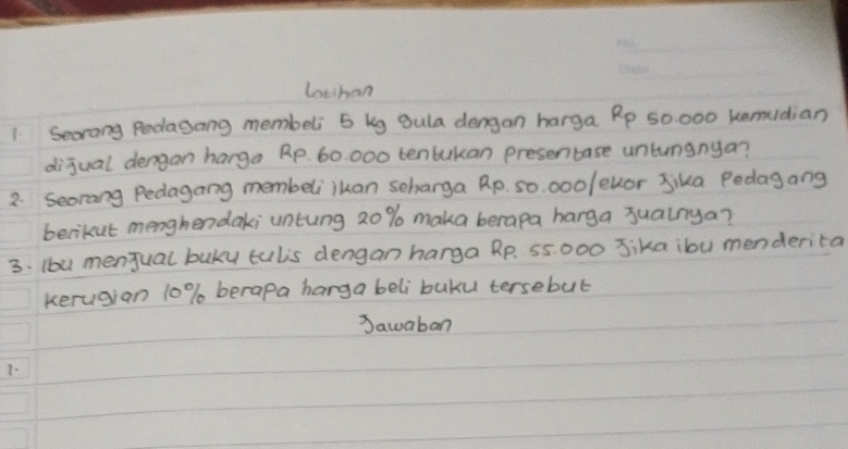 lothan 
1 Seorang Podagong membeli 5 kg gula dengan harga Rp 50000 kemudian 
dijual dengan harga Rp. 60 000 tentukan presentase untunanya? 
2. Seorang Pedagang membeliiuan scharga Rp. so. 000 / evor Jika Pedagang 
berikut menghendaki untung 2o % maka berapa harga jualnya? 
3. Iou menjual buky tulis dengan harga Rp. 55 000 Jika ibu menderita 
kerugian 10% berapa harga beli buku tersebut 
Sawaban 
7.