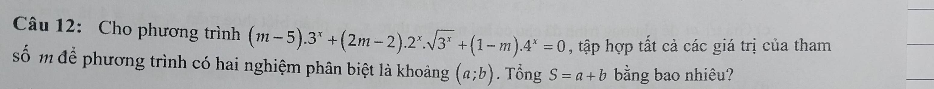 Cho phương trình (m-5).3^x+(2m-2).2^x.sqrt(3^x)+(1-m).4^x=0 , tập hợp tất cả các giá trị của tham 
số m để phương trình có hai nghiệm phân biệt là khoảng (a;b). Tổng S=a+b bằng bao nhiêu?