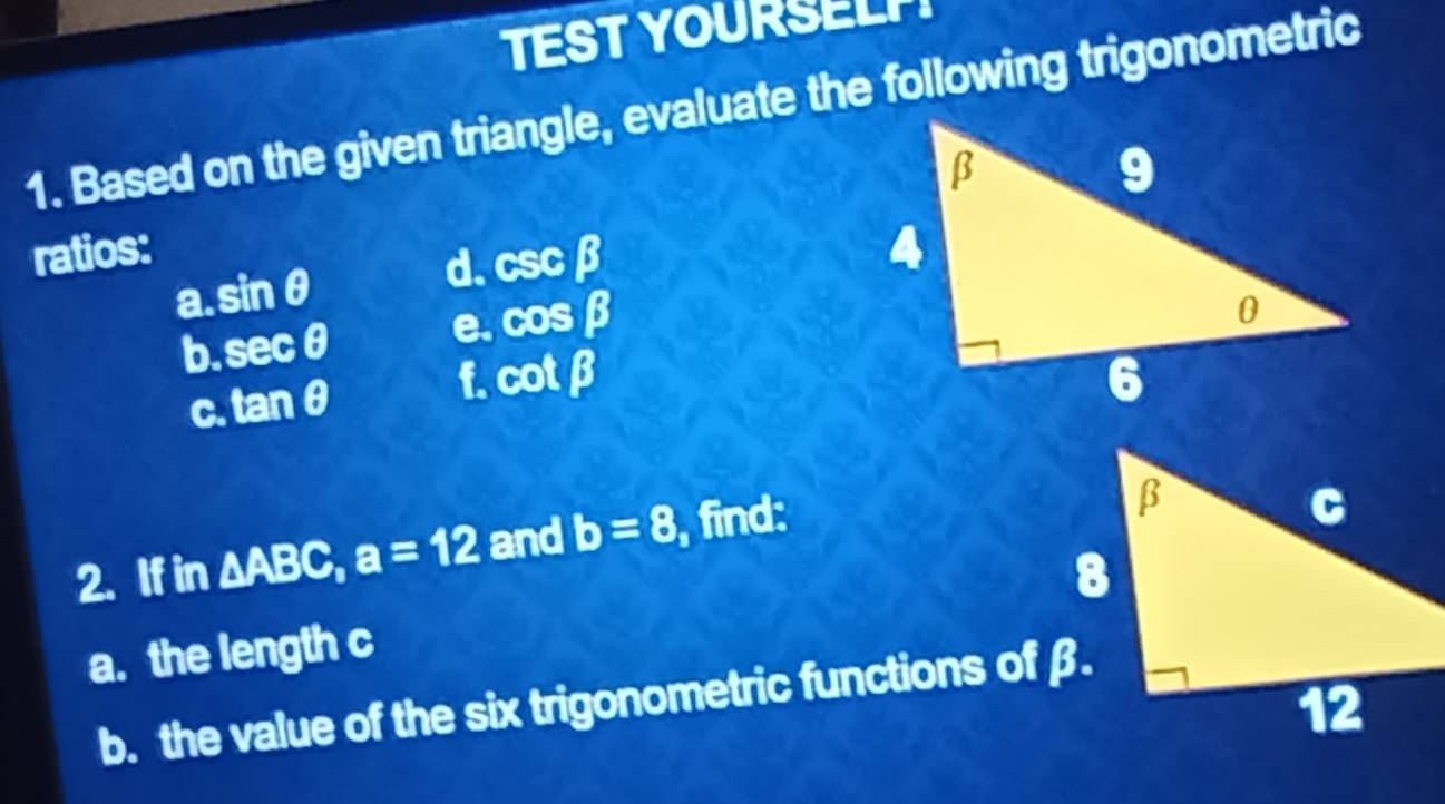 TESTYOURSELP! 
1. Based on the given triangle, evaluate the following trigonometric 
ratios: 
a. sin θ d. csc beta
b. sec θ e. cos beta
C. tan θ f. cot beta
2. If in △ ABC, a=12 and b=8 , find: 
a. the length c
b. the value of the six trigonometric functions of β.